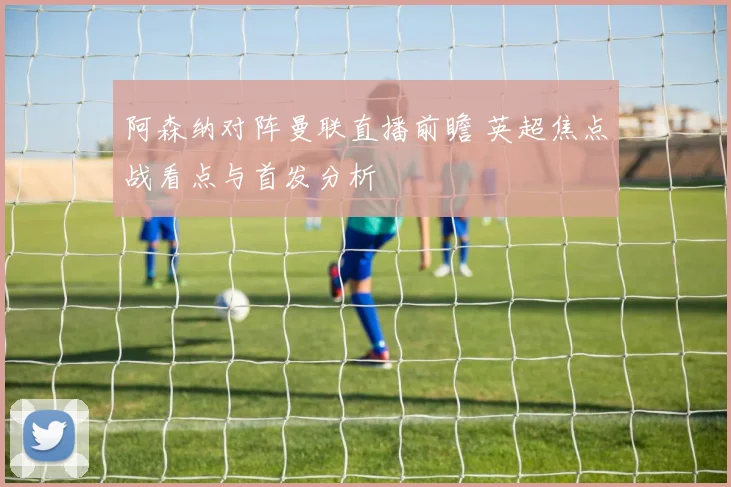 阿森纳对阵曼联直播前瞻 英超焦点战看点与首发分析