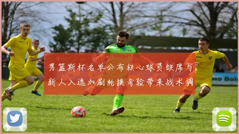 男篮斯杯名单公布核心球员缺席与新人入选加剧轮换考验带来战术调整压力