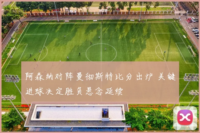 阿森纳对阵曼彻斯特比分出炉 关键进球决定胜负悬念延续