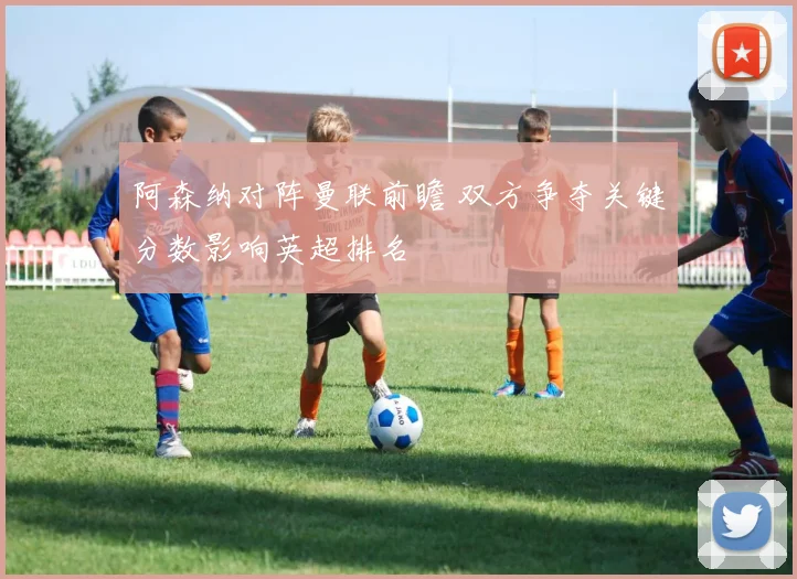 阿森纳对阵曼联前瞻 双方争夺关键分数影响英超排名