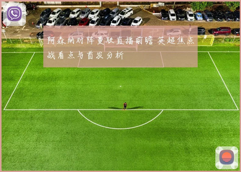 阿森纳对阵曼联直播前瞻 英超焦点战看点与首发分析