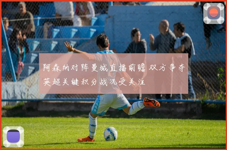 阿森纳对阵曼城直播前瞻 双方争夺英超关键积分战况受关注