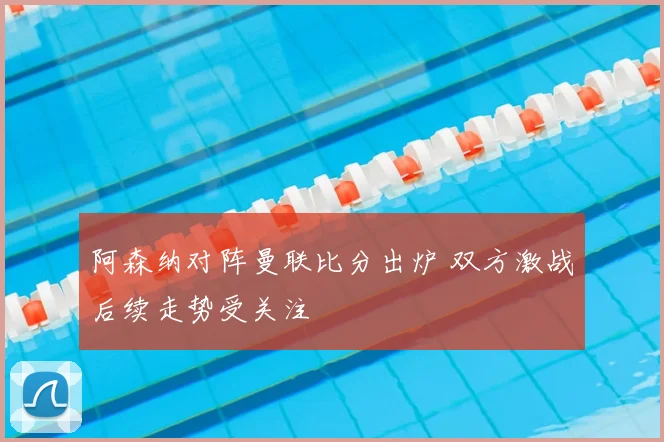 阿森纳对阵曼联比分出炉 双方激战后续走势受关注