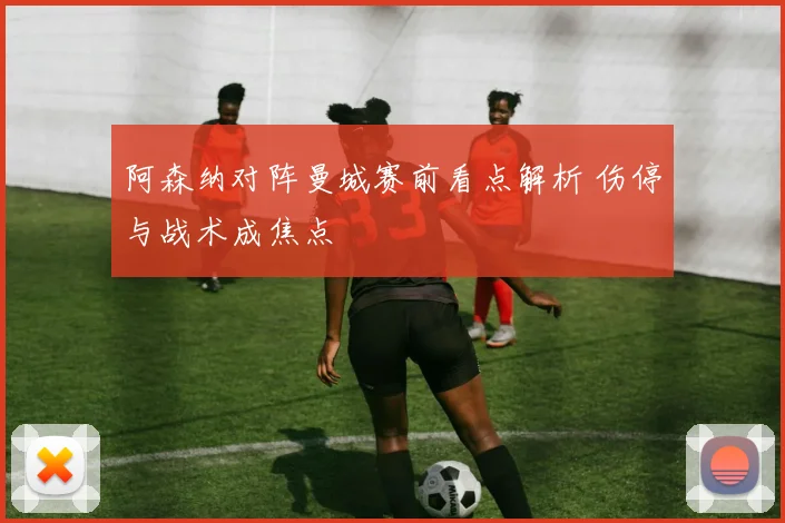 阿森纳对阵曼城赛前看点解析 伤停与战术成焦点