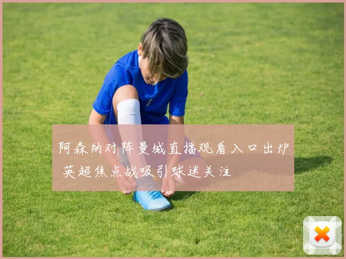 阿森纳对阵曼城直播观看入口出炉 英超焦点战吸引球迷关注