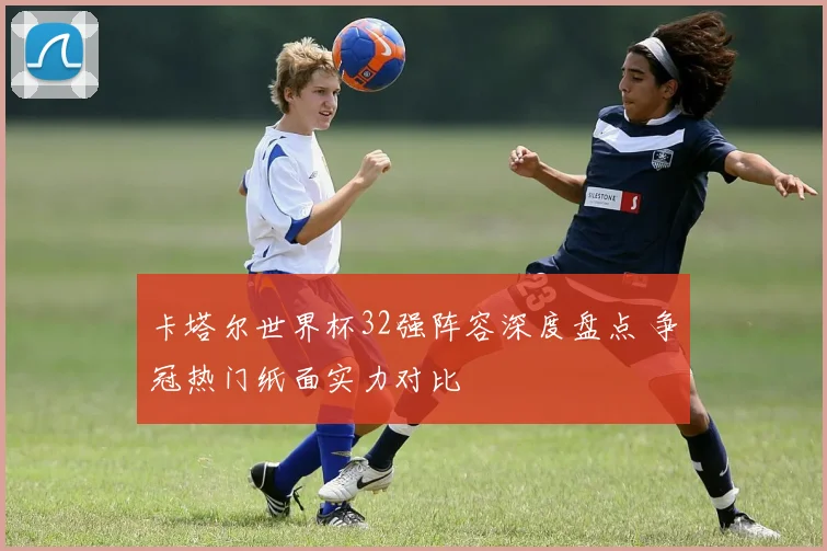 卡塔尔世界杯32强阵容深度盘点 争冠热门纸面实力对比