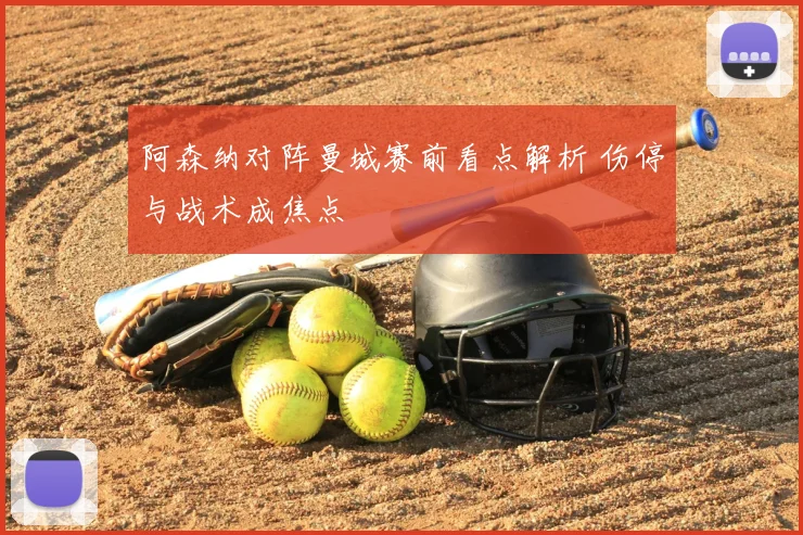 阿森纳对阵曼城赛前看点解析 伤停与战术成焦点