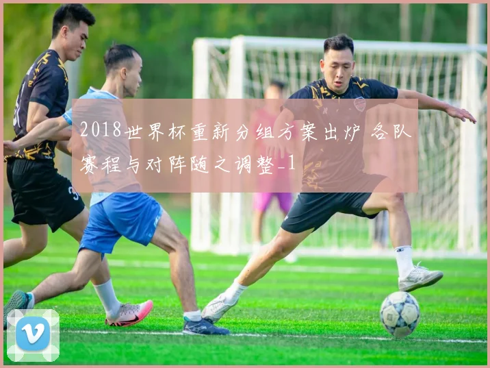 2018世界杯重新分组方案出炉 各队赛程与对阵随之调整_1