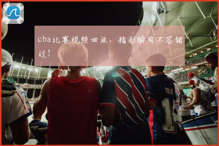 cba比赛视频回放，精彩瞬间不容错过！