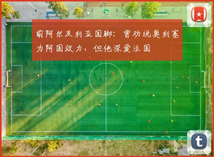 前阿尔及利亚国脚:曾劝说奥利塞为阿国效力,但他深爱法国