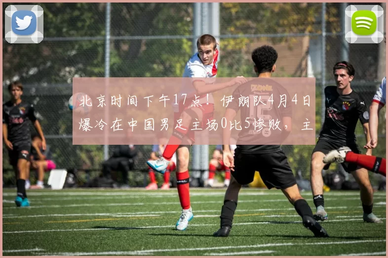 北京时间下午17点！伊朗队4月4日爆冷在中国男足主场0比5惨败，主帅赛后黑脸_国安队_韩镕泽_辽宁