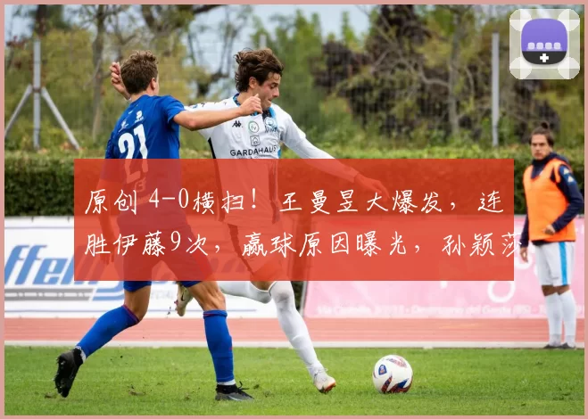 原创 4-0横扫!王曼昱大爆发,连胜伊藤9次,赢球原因曝光,孙颖莎将战蒯曼