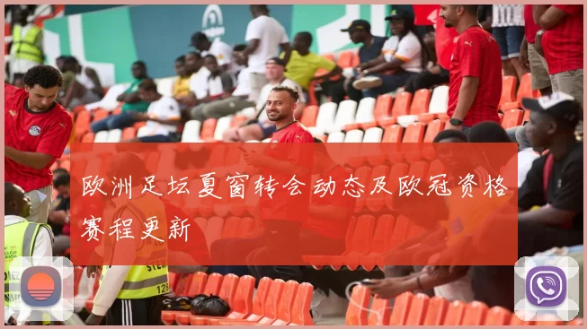 欧洲足坛夏窗转会动态及欧冠资格赛程更新