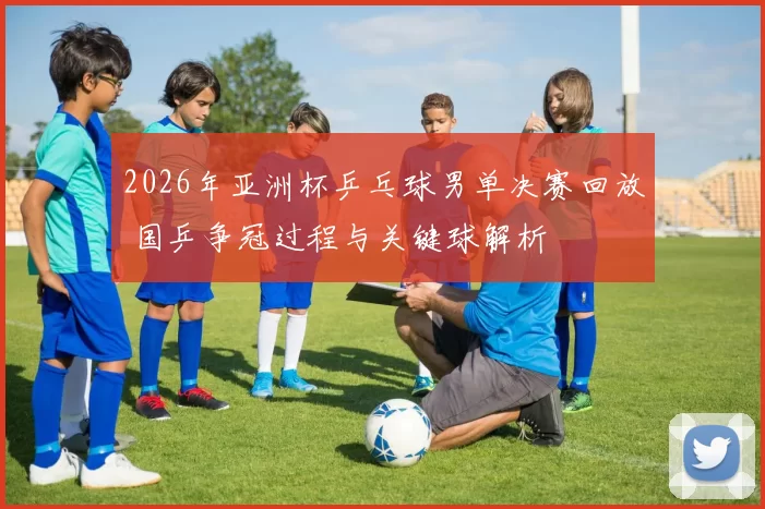 2026年亚洲杯乒乓球男单决赛回放 国乒争冠过程与关键球解析