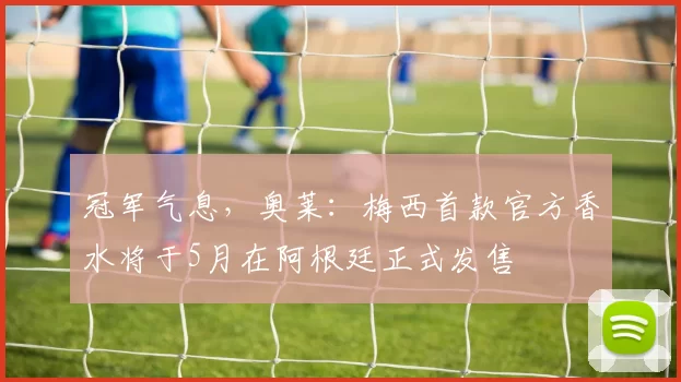 冠军气息，奥莱：梅西首款官方香水将于5月在阿根廷正式发售