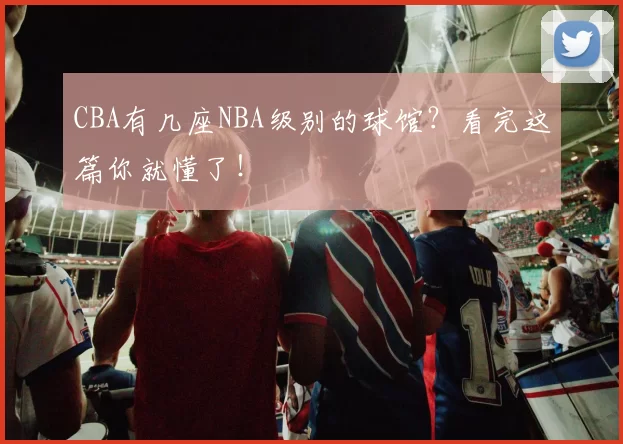 CBA有几座NBA级别的球馆?看完这篇你就懂了!