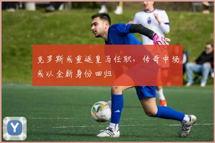 克罗斯或重返皇马任职，传奇中场或以全新身份回归