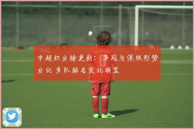 中超积分榜更新:争冠与保级形势分化 多队排名变化明显