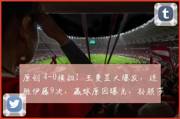 原创 4-0横扫！王曼昱大爆发，连胜伊藤9次，赢球原因曝光，孙颖莎将战蒯曼