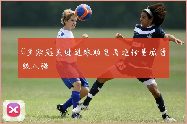 C罗欧冠关键进球助皇马逆转曼城晋级八强