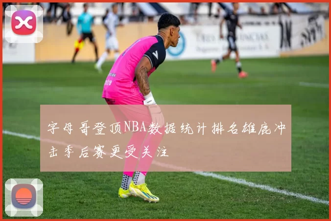 字母哥登顶NBA数据统计排名雄鹿冲击季后赛更受关注