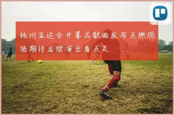 杭州亚运会开幕式歌曲发布点燃现场期待后续演出看点足