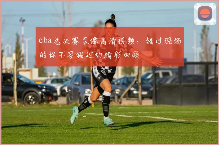 cba总决赛录像高清视频,错过现场的你不容错过的精彩回顾