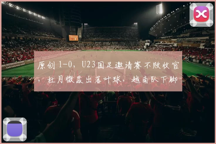 原创 1-0,U23国足邀请赛不败收官,杜月徵轰出落叶球,越南队下脚太狠