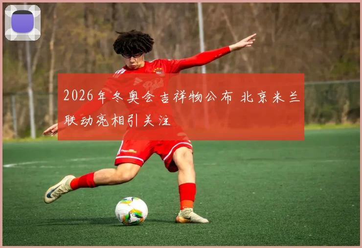 2026年冬奥会吉祥物公布 北京米兰联动亮相引关注