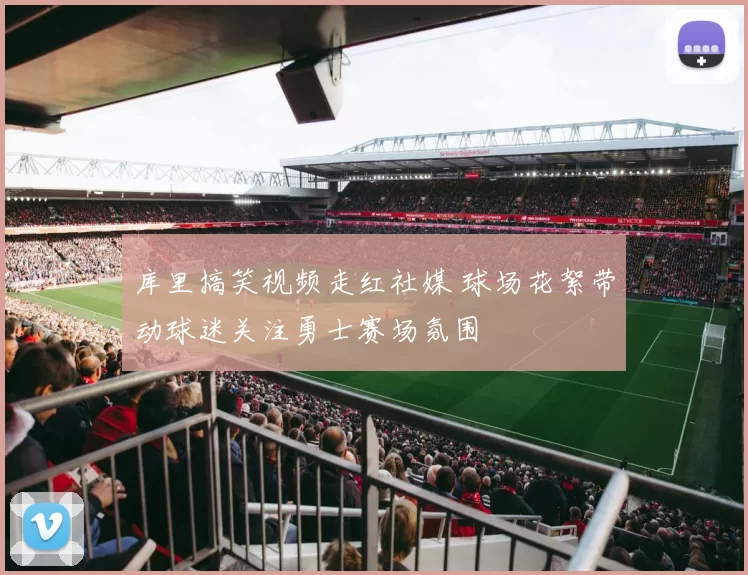 库里搞笑视频走红社媒 球场花絮带动球迷关注勇士赛场氛围