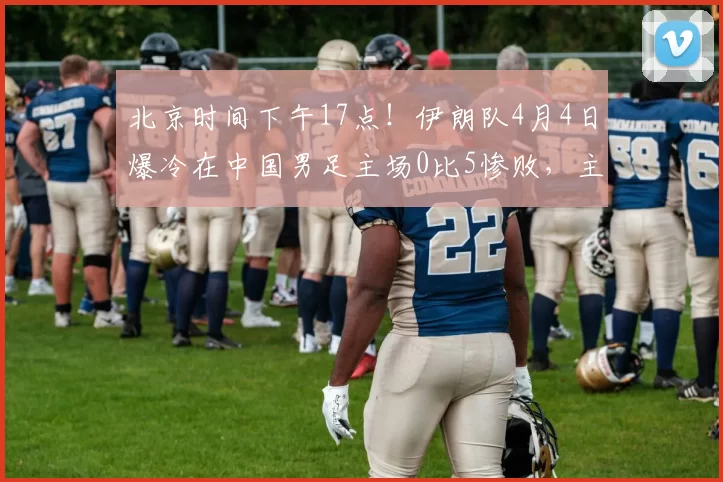 北京时间下午17点！伊朗队4月4日爆冷在中国男足主场0比5惨败，主帅赛后黑脸_国安队_韩镕泽_辽宁