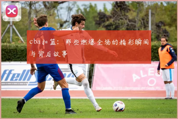 cba扣篮:那些燃爆全场的精彩瞬间与背后故事