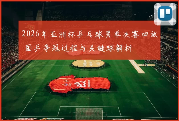 2026年亚洲杯乒乓球男单决赛回放 国乒争冠过程与关键球解析