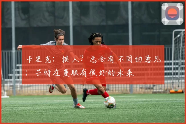 卡里克：换人？总会有不同的意见；芒特在曼联有很好的未来