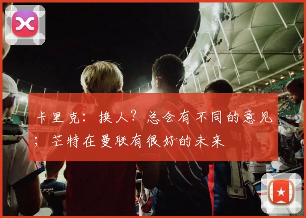 卡里克：换人？总会有不同的意见；芒特在曼联有很好的未来